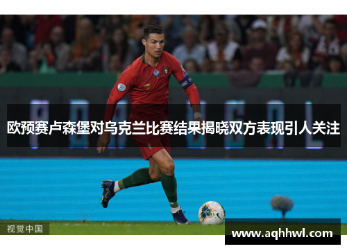 欧预赛卢森堡对乌克兰比赛结果揭晓双方表现引人关注