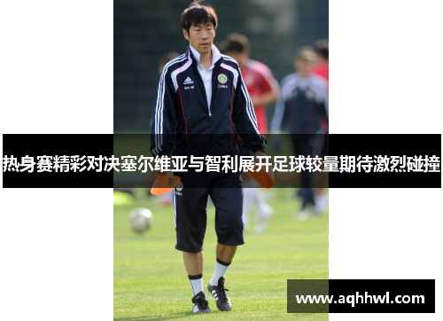 热身赛精彩对决塞尔维亚与智利展开足球较量期待激烈碰撞